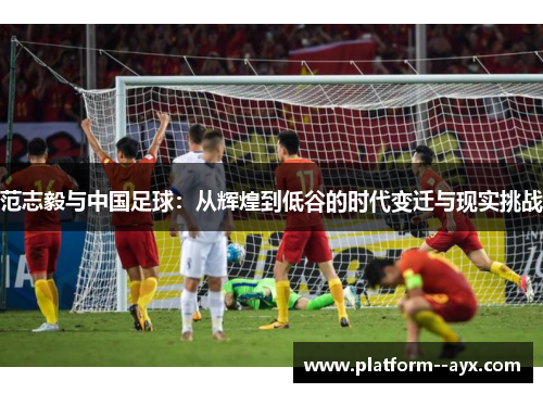 范志毅与中国足球：从辉煌到低谷的时代变迁与现实挑战